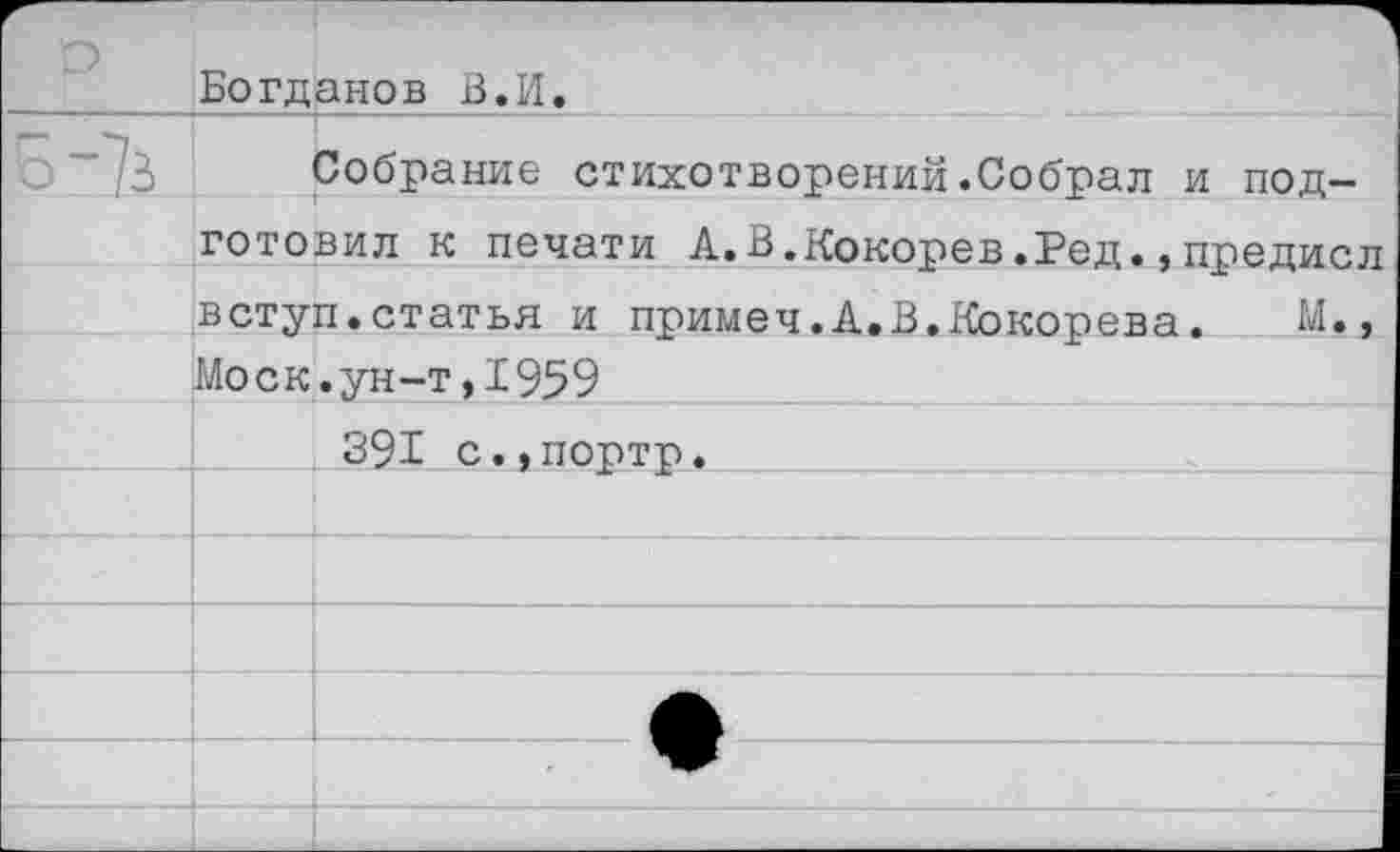 ﻿Богданов В.И.
Собрание стихотворений.Собрал и подготовил к печати А.В.Кокорев.Ред.,предисл вступ.статья и примеч.А.В.Кокорева. М., Моск.ун-т,1959
391 с.,портр.